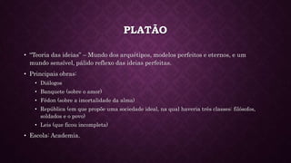 PLATÃO
• “Teoria das ideias” – Mundo dos arquétipos, modelos perfeitos e eternos, e um
mundo sensível, pálido reflexo das ideias perfeitas.
• Principais obras:
• Diálogos
• Banquete (sobre o amor)
• Fédon (sobre a imortalidade da alma)
• República (em que propõe uma sociedade ideal, na qual haveria três classes: filósofos,
soldados e o povo)
• Leis (que ficou incompleta)
• Escola: Academia.
 