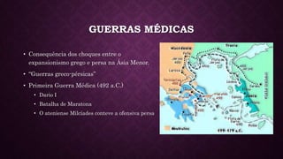 GUERRAS MÉDICAS
• Consequência dos choques entre o
expansionismo grego e persa na Ásia Menor.
• “Guerras greco-pérsicas”
• Primeira Guerra Médica (492 a.C.)
• Dario I
• Batalha de Maratona
• O ateniense Milcíades conteve a ofensiva persa
 
