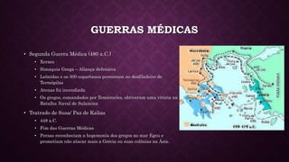 GUERRAS MÉDICAS
• Segunda Guerra Médica (480 a.C.)
• Xerxes
• Simaquia Grega – Aliança defensiva
• Leônidas e os 300 espartanos pereceram no desfiladeiro de
Termópilas
• Atenas foi incendiada
• Os gregos, comandados por Temístocles, obtiveram uma vitória na
Batalha Naval de Salamina
• Tratrado de Susa/ Paz de Kalias
• 448 a.C.
• Fim das Guerras Médicas
• Persas reconheciam a hegemonia dos gregos no mar Egeu e
prometiam não atacar mais a Grécia ou suas colônias na Ásia.
 
