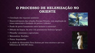 O PROCESSO DE HELENIZAÇÃO NO
ORIENTE
• Circulação das riquezas asiáticas;
• Desenvolvimento das relações Europa-Oriente, com ampliação de
rotas comerciais e fundação de portos e cidades;
• Fusão de povos (casamento entre helenos e orientais);
• Difusão da língua, da arte e do pensamento helênico (grego);
• Filosofia: estoicismo e epicurismo
• Matemática: Euclides
• Fìsica: Arquimedes
• A cidade de Alexandria ficou famosa por seus museus e por sua
biblioteca de 500.000 obras.
 
