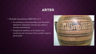 ARTES
• Período Geométrico (900/700 a.C.)
• As cerâmicas eram decoradas com desenhos
abstratos: triângulos, formas em xadrez e
círculos concêntricos.
• Templos de madeira ou de tijolos crus;
esculturas de terracota (terra cozida); aspecto
geral pobre.
 