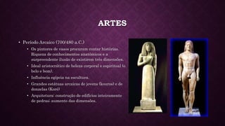 ARTES
• Período Arcaico (700/480 a.C.)
• Os pintores de vasos procuram contar histórias.
Riqueza de conhecimentos anatômicos e a
surpreendente ilusão de existirem três dimensões.
• Ideal aristocrático de beleza corporal e espiritual (o
belo e bom).
• Influência egípcia na escultura.
• Grandes estátuas arcaicas de jovens (kouros) e de
donzelas (Koré)
• Arquitetura: construção de edifícios inteiramente
de pedras; aumento das dimensões.
 