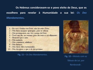 Os Hebreus consideravam-se o povo eleito de Deus, que os
escolhera para revelar à Humanidade a sua lei: Os Dez
Mandamentos.




       Fig. 11 – Os Dez Mandamentos.
                                            Fig. 12 – Moisés com as
                                              Tábuas da Lei, por
                                                 Rembrandt .
 