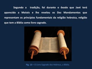 Segundo a      tradição, foi durante o êxodo que Javé terá
aparecido a Moisés e lhe revelou os Dez Mandamentos que
representam os princípios fundamentais da religião hebraica, religião
que tem a Bíblia como livro sagrado.




                  Fig. 13 – O Livro Sagrado dos Hebreus, a Bíblia.
 