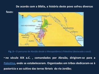 De acordo com a Bíblia, a história deste povo sofreu diversas
 fases:




   Fig. 3 – O percurso de Abraão desde a Mesopotâmia à Palestina (destacado a azul).

• no século XIX a.C. , comandados por Abraão, dirigiram-se para a
Palestina, onde se estabeleceram. Organizados em tribos dedicaram-se à
pastorícia e ao cultivo das terras férteis do rio Jordão;
 