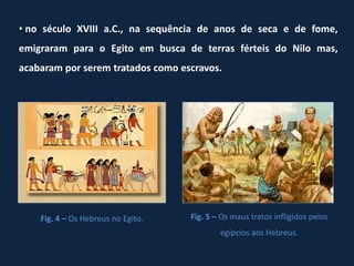 • no século XVIII a.C., na sequência de anos de seca e de fome,
emigraram para o Egito em busca de terras férteis do Nilo mas,
acabaram por serem tratados como escravos.




    Fig. 4 – Os Hebreus no Egito.   Fig. 5 – Os maus tratos infligidos pelos
                                            egípcios aos Hebreus.
 