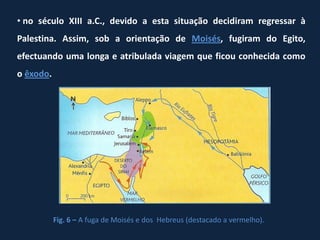 • no século XIII a.C., devido a esta situação decidiram regressar à
Palestina. Assim, sob a orientação de Moisés, fugiram do Egito,
efectuando uma longa e atribulada viagem que ficou conhecida como
o êxodo.




           Fig. 6 – A fuga de Moisés e dos Hebreus (destacado a vermelho).
 