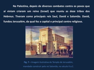 Na Palestina, depois de diversos combates contra os povos que
aí viviam criaram um reino (Israel) que reuniu as doze tribos dos
Hebreus. Tiveram como principais reis Saul, David e Salomão. David,
fundou Jerusalém, da qual fez a capital e principal centro religioso.




                 Fig. 7 – Imagem ilustrativa do Templo de Jerusalém,
                 mandado construir pelo rei Salomão, no século X a.C.
 