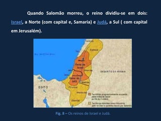 Quando Salomão morreu, o reino dividiu-se em dois:
Israel, a Norte (com capital e, Samaria) e Judá, a Sul ( com capital
em Jerusalém).




                      Fig. 8 – Os reinos de Israel e Judá.
 