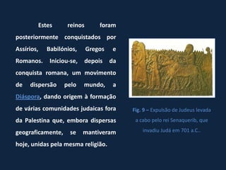 Estes       reinos       foram
posteriormente conquistados por
Assírios,   Babilónios,      Gregos    e
Romanos.     Iniciou-se,   depois     da
conquista romana, um movimento
de   dispersão     pelo    mundo,      a
Diáspora, dando origem à formação
de várias comunidades judaicas fora        Fig. 9 – Expulsão de Judeus levada
da Palestina que, embora dispersas          a cabo pelo rei Senaquerib, que

geograficamente,     se    mantiveram          invadiu Judá em 701 a.C..

hoje, unidas pela mesma religião.
 