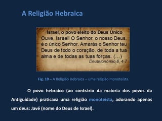 A Religião Hebraica




            Fig. 10 – A Religião Hebraica – uma religião monoteísta.

       O povo hebraico (ao contrário da maioria dos povos da
Antiguidade) praticava uma religião monoteísta, adorando apenas
um deus: Javé (nome do Deus de Israel).
 