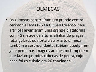 OLMECAS
• Os Olmecas construíram um grande centro
  cerimonial em (1250 a.C): San Lorenzo. Seus
  artífices levantaram uma grande plataforma
  com 45 metros de altura, alinhando praças
  retangulares de norte a sul.A arte olmeca
  também é surpreendente. Sabiam esculpir em
  jade pequenas imagens ao mesmo tempo em
  que faziam grandes cabeças de pedra, cujo
  peso foi calculado em 20 toneladas.
 