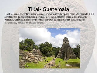 TiKal- Guatemala
Tikal foi um dos centros urbanos mais importantes da época maia. As mais de 3 mil
construções que se estendem por mais de 16 quilômetros quadrados incluem
palácios, templos, pátios cerimoniais, campos para jogos com bola, terraços,
residências, praças, calçadas e saunas.
 