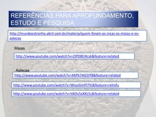REFERÊNCIAS PARA APROFUNDAMENTO,
ESTUDO E PESQUISA
http://mundoestranho.abril.com.br/materia/quem-foram-os-incas-os-maias-e-os-
astecas

  Maias

   http://www.youtube.com/watch?v=2lPD8EiXcsk&feature=related


   Astecas
  http://www.youtube.com/watch?v=AKPk7AG5Ff8&feature=related

  http://www.youtube.com/watch?v=WryvGmPl7Yc&feature=relmfu

  http://www.youtube.com/watch?v=hBOv5xXXL5c&feature=related
 
