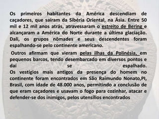 Os primeiros habitantes da América descendiam de
caçadores, que saíram da Sibéria Oriental, na Ásia. Entre 50
mil e 12 mil anos atrás, atravessaram o estreito de Bering e
alcançaram a América do Norte durante a última glaciação.
Dali, os grupos nômades e seus descendentes foram
espalhando-se pelo continente americano.
 Outros afirmam que vieram pelas ilhas da Polinésia, em
pequenos barcos, tendo desembarcado em diversos pontos e
daí                       se                       espalhado.
Os vestígios mais antigos da presença do homem no
continente foram encontrados em São Raimundo Nonato,PI,
Brasil, com idade de 48.000 anos, permitindo a conclusão de
que eram caçadores e usavam o fogo para cozinhar, atacar e
defender-se dos inimigos, pelos utensílios encontrados
 