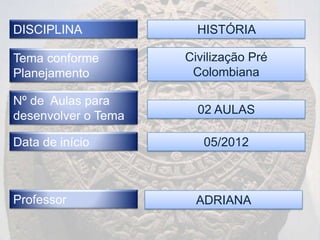 DISCIPLINA             HISTÓRIA

Tema conforme        Civilização Pré
Planejamento          Colombiana

Nº de Aulas para
desenvolver o Tema     02 AULAS

Data de início          05/2012



Professor              ADRIANA
 