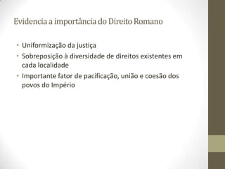 Evidencia a importância do Direito Romano

• Uniformização da justiça
• Sobreposição à diversidade de direitos existentes em
  cada localidade
• Importante fator de pacificação, união e coesão dos
  povos do Império
 