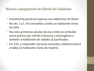 Mostra o alargamento do Direito de Cidadania

• Inicialmente pertencia apenas aos habitantes de Roma
• No séc. I a.C. foi concedido a todos os habitantes livres
  da Itália
• Nos dois primeiros séculos da era cristã era atribuído
  como prémio por mérito e bravura a estrangeiros e
  também a habitantes de cidades já pacificadas
• Em 212, o imperador Caracala concedeu cidadania plena
  a todos os habitantes livres do Império
 