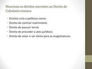 Menciona os direitos inerentes ao Direito de
Cidadania romana

•   Direitos civis e políticos como:
•   Direito de contrair matrimónio
•   Direito de possuir terras
•   Direito de proceder a atos jurídicos
•   Direito de votar e ser eleito para as magistraturas
 