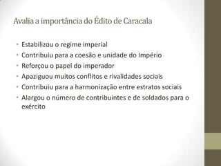 Avalia a importância do Édito de Caracala

•   Estabilizou o regime imperial
•   Contribuiu para a coesão e unidade do Império
•   Reforçou o papel do imperador
•   Apaziguou muitos conflitos e rivalidades sociais
•   Contribuiu para a harmonização entre estratos sociais
•   Alargou o número de contribuintes e de soldados para o
    exército
 