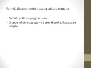 Nomeia duas caraterísticas da cultura romana

• Sentido prático – pragmatismo
• Grande influência grega – na arte, filosofia, literatura e
  religião
 