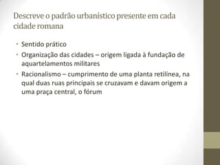 Descreve o padrão urbanístico presente em cada
cidade romana

• Sentido prático
• Organização das cidades – origem ligada à fundação de
  aquartelamentos militares
• Racionalismo – cumprimento de uma planta retilínea, na
  qual duas ruas principais se cruzavam e davam origem a
  uma praça central, o fórum
 