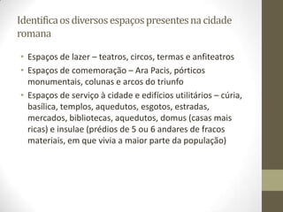 Identifica os diversos espaços presentes na cidade
romana

• Espaços de lazer – teatros, circos, termas e anfiteatros
• Espaços de comemoração – Ara Pacis, pórticos
  monumentais, colunas e arcos do triunfo
• Espaços de serviço à cidade e edifícios utilitários – cúria,
  basílica, templos, aquedutos, esgotos, estradas,
  mercados, bibliotecas, aquedutos, domus (casas mais
  ricas) e insulae (prédios de 5 ou 6 andares de fracos
  materiais, em que vivia a maior parte da população)
 