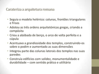 Carateriza a arquitetura romana

• Seguia o modelo helénico: colunas, frontões triangulares
  e frisos
• Adotou as três ordens arquitetónicas gregas, criando a
  compósita
• Criou a abóbada de berço, o arco de volta perfeita e a
  cúpula
• Acentuava a grandiosidade dos templos, construindo-os
  sobre o podim e aumentado as suas dimensões
• Integrou parte das colunas laterais dos templos nas suas
  paredes
• Construía edifícios com solidez, monumentalidade e
  durabilidade – com sentido prático e utilitário
 