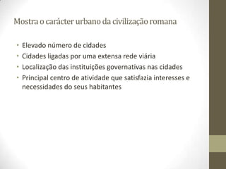 Mostra o carácter urbano da civilização romana

•   Elevado número de cidades
•   Cidades ligadas por uma extensa rede viária
•   Localização das instituições governativas nas cidades
•   Principal centro de atividade que satisfazia interesses e
    necessidades do seus habitantes
 