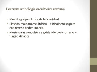 Descreve a tipologia escultórica romana

• Modelo grego – busca da beleza ideal
• Elevado realismo escultórico – e idealismo só para
  enaltecer o poder imperial
• Mostrava as conquistas e glórias do povo romano –
  função didática
 