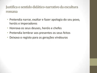 Justifica o sentido didático-narrativo da escultura
romana

• Pretendia narrar, exaltar e fazer apologia do seu povo,
  heróis e imperadores
• Honrava os seus deuses, heróis e chefes
• Pretendia lembrar aos presentes os seus feitos
• Deixava o registo para as gerações vindouras
 