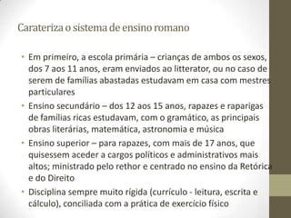 Carateriza o sistema de ensino romano

• Em primeiro, a escola primária – crianças de ambos os sexos,
  dos 7 aos 11 anos, eram enviados ao litterator, ou no caso de
  serem de famílias abastadas estudavam em casa com mestres
  particulares
• Ensino secundário – dos 12 aos 15 anos, rapazes e raparigas
  de famílias ricas estudavam, com o gramático, as principais
  obras literárias, matemática, astronomia e música
• Ensino superior – para rapazes, com mais de 17 anos, que
  quisessem aceder a cargos políticos e administrativos mais
  altos; ministrado pelo rethor e centrado no ensino da Retórica
  e do Direito
• Disciplina sempre muito rígida (currículo - leitura, escrita e
  cálculo), conciliada com a prática de exercício físico
 