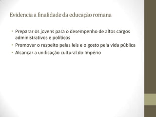 Evidencia a finalidade da educação romana

• Preparar os jovens para o desempenho de altos cargos
  administrativos e políticos
• Promover o respeito pelas leis e o gosto pela vida pública
• Alcançar a unificação cultural do Império
 
