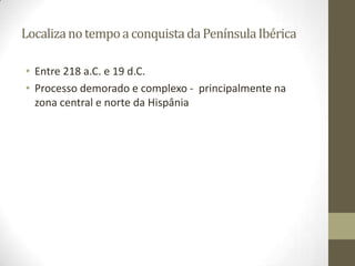 Localiza no tempo a conquista da Península Ibérica

• Entre 218 a.C. e 19 d.C.
• Processo demorado e complexo - principalmente na
  zona central e norte da Hispânia
 