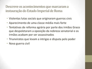 Descreve os acontecimentos que marcaram a
instauração do Estado Imperial de Roma

• Violentas lutas sociais que originaram guerras civis
• Aparecimento de uma classe média mais forte
• Tentativas de reforma agrária por parte dos irmãos Graco
  que despoletaram a oposição da nobreza senatorial e os
  irmãos acabam por ser assassinados
• Triunviratos que levam a intrigas e disputa pelo poder
• Nova guerra civil
 