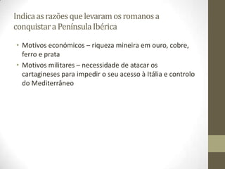 Indica as razões que levaram os romanos a
conquistar a Península Ibérica

• Motivos económicos – riqueza mineira em ouro, cobre,
  ferro e prata
• Motivos militares – necessidade de atacar os
  cartagineses para impedir o seu acesso à Itália e controlo
  do Mediterrâneo
 