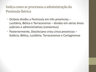 Indica como se processou a administração da
Península Ibérica

• Octávio dividiu a Península em três províncias –
  Lusitânia, Bética e Tarraconense – dividas em várias áreas
  judiciais e administrativas (conventus)
• Posteriormente, Diocleciano criou cinco províncias –
  Galécia, Bética, Lusitânia, Tarraconense e Cartaginense
 
