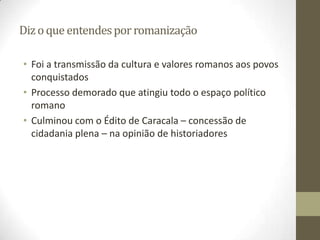 Diz o que entendes por romanização

• Foi a transmissão da cultura e valores romanos aos povos
  conquistados
• Processo demorado que atingiu todo o espaço político
  romano
• Culminou com o Édito de Caracala – concessão de
  cidadania plena – na opinião de historiadores
 