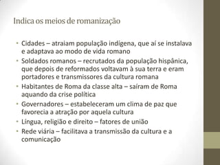 Indica os meios de romanização

• Cidades – atraiam população indígena, que aí se instalava
  e adaptava ao modo de vida romano
• Soldados romanos – recrutados da população hispânica,
  que depois de reformados voltavam à sua terra e eram
  portadores e transmissores da cultura romana
• Habitantes de Roma da classe alta – saíram de Roma
  aquando da crise política
• Governadores – estabeleceram um clima de paz que
  favorecia a atração por aquela cultura
• Língua, religião e direito – fatores de união
• Rede viária – facilitava a transmissão da cultura e a
  comunicação
 