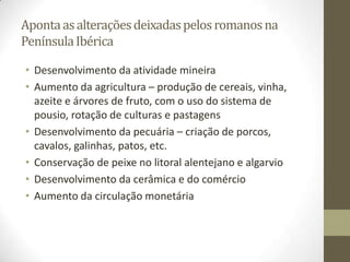 Aponta as alterações deixadas pelos romanos na
Península Ibérica

• Desenvolvimento da atividade mineira
• Aumento da agricultura – produção de cereais, vinha,
  azeite e árvores de fruto, com o uso do sistema de
  pousio, rotação de culturas e pastagens
• Desenvolvimento da pecuária – criação de porcos,
  cavalos, galinhas, patos, etc.
• Conservação de peixe no litoral alentejano e algarvio
• Desenvolvimento da cerâmica e do comércio
• Aumento da circulação monetária
 
