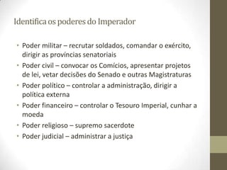Identifica os poderes do Imperador

• Poder militar – recrutar soldados, comandar o exército,
  dirigir as províncias senatoriais
• Poder civil – convocar os Comícios, apresentar projetos
  de lei, vetar decisões do Senado e outras Magistraturas
• Poder político – controlar a administração, dirigir a
  política externa
• Poder financeiro – controlar o Tesouro Imperial, cunhar a
  moeda
• Poder religioso – supremo sacerdote
• Poder judicial – administrar a justiça
 