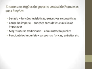 Enumera os órgãos do governo central de Roma e as
suas funções

• Senado – funções legislativas, executivas e consultivas
• Conselho imperial – funções consultivas e auxílio ao
  Imperador
• Magistraturas tradicionais – administração pública
• Funcionários imperiais – cargos nas fianças, exército, etc.
 