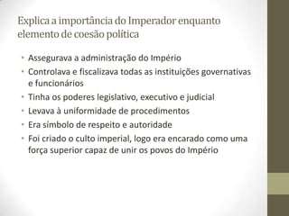 Explica a importância do Imperador enquanto
elemento de coesão política

• Assegurava a administração do Império
• Controlava e fiscalizava todas as instituições governativas
  e funcionários
• Tinha os poderes legislativo, executivo e judicial
• Levava à uniformidade de procedimentos
• Era símbolo de respeito e autoridade
• Foi criado o culto imperial, logo era encarado como uma
  força superior capaz de unir os povos do Império
 