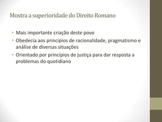 Mostra a superioridade do Direito Romano

• Mais importante criação deste povo
• Obedecia aos princípios de racionalidade, pragmatismo e
  análise de diversas situações
• Orientado por princípios de justiça para dar resposta a
  problemas do quotidiano
 