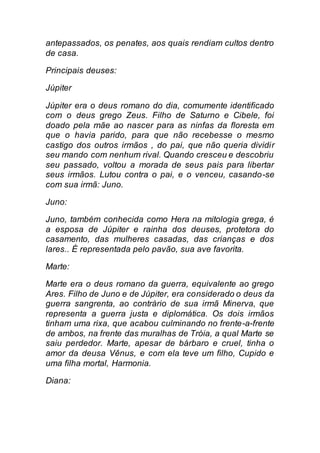 antepassados, os penates, aos quais rendiam cultos dentro
de casa.
Principais deuses:
Júpiter
Júpiter era o deus romano do dia, comumente identificado
com o deus grego Zeus. Filho de Saturno e Cibele, foi
doado pela mãe ao nascer para as ninfas da floresta em
que o havia parido, para que não recebesse o mesmo
castigo dos outros irmãos , do pai, que não queria dividir
seu mando com nenhum rival. Quando cresceu e descobriu
seu passado, voltou a morada de seus pais para libertar
seus irmãos. Lutou contra o pai, e o venceu, casando-se
com sua irmã: Juno.
Juno:
Juno, também conhecida como Hera na mitologia grega, é
a esposa de Júpiter e rainha dos deuses, protetora do
casamento, das mulheres casadas, das crianças e dos
lares.. É representada pelo pavão, sua ave favorita.
Marte:
Marte era o deus romano da guerra, equivalente ao grego
Ares. Filho de Juno e de Júpiter, era considerado o deus da
guerra sangrenta, ao contrário de sua irmã Minerva, que
representa a guerra justa e diplomática. Os dois irmãos
tinham uma rixa, que acabou culminando no frente-a-frente
de ambos, na frente das muralhas de Tróia, a qual Marte se
saiu perdedor. Marte, apesar de bárbaro e cruel, tinha o
amor da deusa Vênus, e com ela teve um filho, Cupido e
uma filha mortal, Harmonia.
Diana:
 