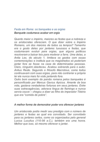 Festa em Roma: os banquetes e as orgias
Banquete costumava acabar em orgia
Quanto maior o império, maiores as festas que a nobreza e
os aristocratas ofereciam. O que dizer sobre o Império
Romano, um dos maiores de todos os tempos? Tamanho
era o gosto deles por jantares luxuosos e festas, que
costumavam evoluir para orgias, que alguns políticos
resolveram a baixar leis para moderar a farra. Uma delas, a
Antia Lex, do século 1, limitava os gastos com essas
comemorações e instituía que os magistrados só poderiam
jantar fora se fosse na casa de determinadas pessoas.
Claro, ninguém obedeceu. Acabou sobrando para o autor,
Antius Resto. Segundo o filósofo Macrobius, como todos
continuavam com suas orgias, para não contrariar a própria
lei ele nunca mais foi visto jantando fora.
Outro bom exemplo da paixão romana pelos banquetes é
personificado por Marcus Gavius Apicius. Amante da boa
vida, gastava verdadeiras fortunas em seus jantares. Entre
suas extravagâncias, adorava língua de flamingo e nunca
servia couve – chegou a dizer ao filho do imperador Tibério
que era “comida de pobre”.
A melhor forma de demonstrar poder era oferecer jantares
Um aristocrata podia medir seu prestígio com o número de
jantares e festas ao qual era convidado. Ser convidado
para os jantares certos, como os organizados pelo general
Lucius Lucullus (110-56 a.C.), também era uma honra.
Melhor que isso, só mesmo oferecer o jantar.
 