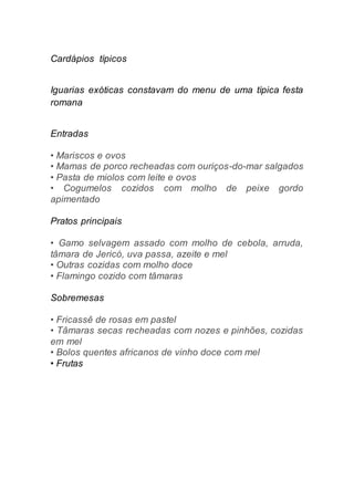 Cardápios típicos
Iguarias exóticas constavam do menu de uma típica festa
romana
Entradas
• Mariscos e ovos
• Mamas de porco recheadas com ouriços-do-mar salgados
• Pasta de miolos com leite e ovos
• Cogumelos cozidos com molho de peixe gordo
apimentado
Pratos principais
• Gamo selvagem assado com molho de cebola, arruda,
tâmara de Jericó, uva passa, azeite e mel
• Outras cozidas com molho doce
• Flamingo cozido com tâmaras
Sobremesas
• Fricassê de rosas em pastel
• Tâmaras secas recheadas com nozes e pinhões, cozidas
em mel
• Bolos quentes africanos de vinho doce com mel
• Frutas
 