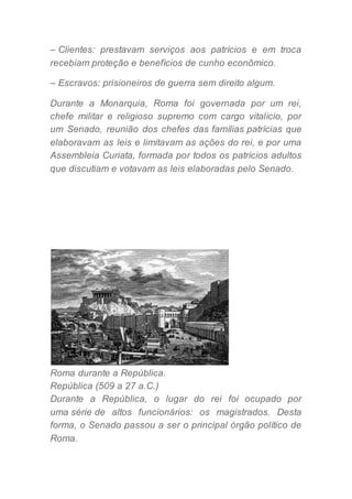 – Clientes: prestavam serviços aos patrícios e em troca
recebiam proteção e benefícios de cunho econômico.
– Escravos: prisioneiros de guerra sem direito algum.
Durante a Monarquia, Roma foi governada por um rei,
chefe militar e religioso supremo com cargo vitalício, por
um Senado, reunião dos chefes das famílias patrícias que
elaboravam as leis e limitavam as ações do rei, e por uma
Assembleia Curiata, formada por todos os patrícios adultos
que discutiam e votavam as leis elaboradas pelo Senado.
Roma durante a República.
República (509 a 27 a.C.)
Durante a República, o lugar do rei foi ocupado por
uma série de altos funcionários: os magistrados. Desta
forma, o Senado passou a ser o principal órgão político de
Roma.
 