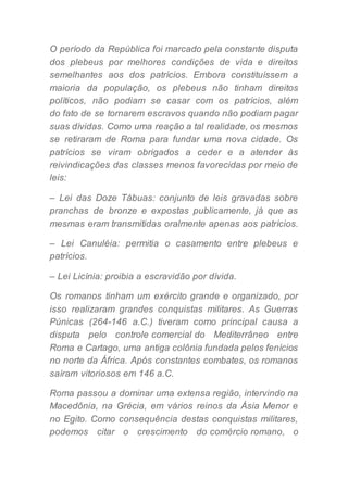 O período da República foi marcado pela constante disputa
dos plebeus por melhores condições de vida e direitos
semelhantes aos dos patrícios. Embora constituíssem a
maioria da população, os plebeus não tinham direitos
políticos, não podiam se casar com os patrícios, além
do fato de se tornarem escravos quando não podiam pagar
suas dívidas. Como uma reação a tal realidade, os mesmos
se retiraram de Roma para fundar uma nova cidade. Os
patrícios se viram obrigados a ceder e a atender às
reivindicações das classes menos favorecidas por meio de
leis:
– Lei das Doze Tábuas: conjunto de leis gravadas sobre
pranchas de bronze e expostas publicamente, já que as
mesmas eram transmitidas oralmente apenas aos patrícios.
– Lei Canuléia: permitia o casamento entre plebeus e
patrícios.
– Lei Licínia: proibia a escravidão por dívida.
Os romanos tinham um exército grande e organizado, por
isso realizaram grandes conquistas militares. As Guerras
Púnicas (264-146 a.C.) tiveram como principal causa a
disputa pelo controle comercial do Mediterrâneo entre
Roma e Cartago, uma antiga colônia fundada pelos fenícios
no norte da África. Após constantes combates, os romanos
saíram vitoriosos em 146 a.C.
Roma passou a dominar uma extensa região, intervindo na
Macedônia, na Grécia, em vários reinos da Ásia Menor e
no Egito. Como consequência destas conquistas militares,
podemos citar o crescimento do comércio romano, o
 