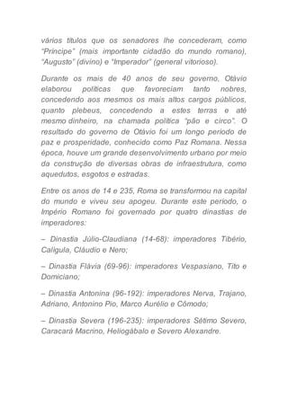 vários títulos que os senadores lhe concederam, como
“Príncipe” (mais importante cidadão do mundo romano),
“Augusto” (divino) e “Imperador” (general vitorioso).
Durante os mais de 40 anos de seu governo, Otávio
elaborou políticas que favoreciam tanto nobres,
concedendo aos mesmos os mais altos cargos públicos,
quanto plebeus, concedendo a estes terras e até
mesmo dinheiro, na chamada política “pão e circo”. O
resultado do governo de Otávio foi um longo período de
paz e prosperidade, conhecido como Paz Romana. Nessa
época, houve um grande desenvolvimento urbano por meio
da construção de diversas obras de infraestrutura, como
aquedutos, esgotos e estradas.
Entre os anos de 14 e 235, Roma se transformou na capital
do mundo e viveu seu apogeu. Durante este período, o
Império Romano foi governado por quatro dinastias de
imperadores:
– Dinastia Júlio-Claudiana (14-68): imperadores Tibério,
Calígula, Cláudio e Nero;
– Dinastia Flávia (69-96): imperadores Vespasiano, Tito e
Domiciano;
– Dinastia Antonina (96-192): imperadores Nerva, Trajano,
Adriano, Antonino Pio, Marco Aurélio e Cômodo;
– Dinastia Severa (196-235): imperadores Sétimo Severo,
Caracará Macrino, Heliogábalo e Severo Alexandre.
 